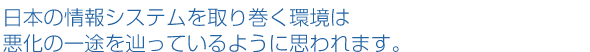 日本の情報システムを取り巻く環境は悪化の一途を辿っているように思われます。