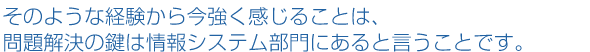 そのような経験から今強く感じることは、問題解決の鍵は情報システム部門にあると言うことです。
