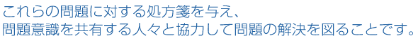 これらの問題に対する処方箋を与え、問題意識を共有する人々と協力して問題の解決を図ることです。